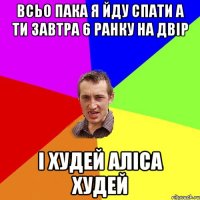 всьо пака я йду спати а ти завтра 6 ранку на двір і худей аліса худей