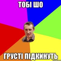 тобі шо грусті підкинуть