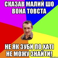 СКАЗАВ МАЛИЙ ШО ВОНА ТОВСТА НЕ ЯК ЗУБИ ПО ХАТІ НЕ МОЖУ ЗНАЙТИ!