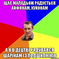 ЩАС МАЛАДЬОЖ РАДУЄТЬСЯ АЙФОНАМ, ХУЙОНАМ А Я В ДЕЦТВІ РАДУВАВСЯ ШАРІКАМ ІЗ ПОДШИПНІКІВ