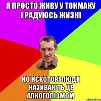я просто живу у токмаку і радуюсь жизні но нєкоторі люди називають це алкоголізмом