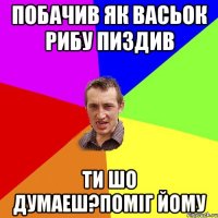 побачив як васьок рибу пиздив ти шо думаеш?поміг йому