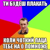 ти будеш плакать коли чоткий паца тебе на 0 помноже