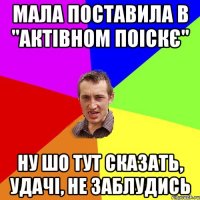 мала поставила в "актівном поіскє" ну шо тут сказать, удачі, не заблудись