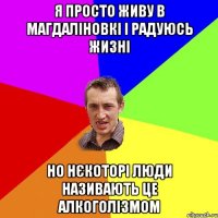 я просто живу в магдаліновкі і радуюсь жизні но нєкоторі люди називають це алкоголізмом