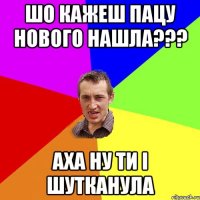 шо кажеш пацу нового нашла??? аха ну ти і шутканула