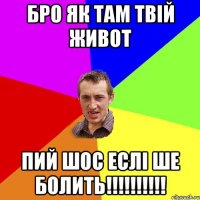 Бро як там твiй живот Пий шос еслi ше болить!!!!!!!!!!