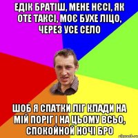 едік братіш, мене нєсі, як оте таксі, моє бухе ліцо, через усе село шоб я спатки ліг клади на мій поріг і на цьому всьо, спокойной ночі бро