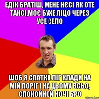едік братіш, мене нєсі як оте таксі,моє бухе ліцо через усе село шоб я спатки ліг клади на мій поріг і на цьому всьо, спокойной ночі бро