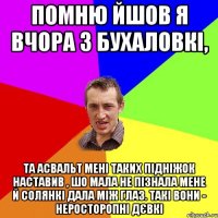 Помню йшов я вчора з бухаловкі, Та асвальт мені таких підніжок наставив , шо мала не пізнала мене й солянкі дала між глаз. Такі вони - неросторопні дєвкі