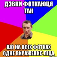 дэвки фоткаюця так шо на всіх фотках одне виражениє ліца