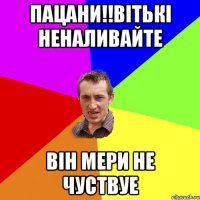 ПАЦАНИ!!ВІТЬКІ НЕНАЛИВАЙТЕ ВІН МЕРИ НЕ ЧУСТВУЕ