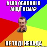 А ШО ОБОЛОНІ В АКЦІЇ НЕМА? НЕ ТОДІ НЕНАДА