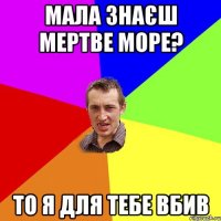 мала знаєш мертве море? то я для тебе вбив