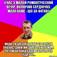 у нас з малой романтічєский вечір, включив сердючку, мала каже - шо за фігня? мала, ти шо дубу дала? то є пісня про нас, диви, ми зараз пожеремо, а потом на койці будем гоп гоп гоп чіда гоп...