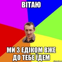 Вітаю Ми з едіком Вже до тебе їдем
