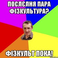 послєлня пара фізкультура? фізкульт пока!
