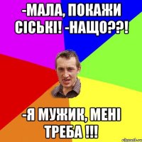 -мала, покажи сіські! -нащо??! -я мужик, мені треба !!!