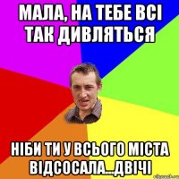 Мала, на тебе всі так дивляться ніби ти у всього міста відсосала...двічі