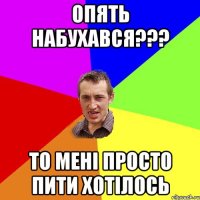 Опять набухався??? То мені просто пити хотілось