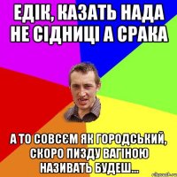 едік, казать нада не сідниці а срака а то совсєм як городський, скоро пизду вагіною називать будеш...