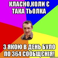 класно,коли є така тьолка з якою в день було по 364 сообщєнія!