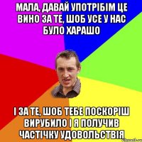 мала, давай употрібім це вино за те, шоб усе у нас було харашо і за те, шоб тебе поскоріш вирубило і я получив частічку удовольствія