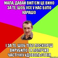 мала, давай вип'єм це вино за те, шоб усе у нас було харашо і за те, шоб тебе поскоріш вирубило і я получив частічку удовольствія