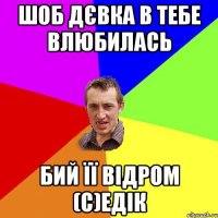 Шоб дєвка в тебе влюбилась бий її відром (с)Едік