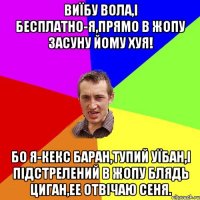 Виїбу вола,і бесплатно-я,прямо в жопу засуну йому хуя! Бо я-Кекс баран,тупий уїбан,і підстрелений в жопу блядь циган,ее отвічаю Сеня.