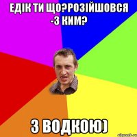 Едік ти що?Розійшовся -3 ким? З водкою)