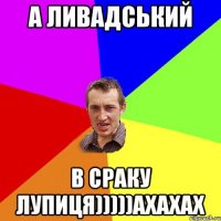 а Ливадський в сраку лупиця)))))ахахах