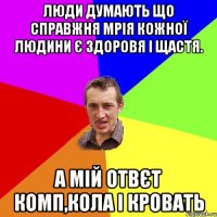 Люди думають що справжня мрія кожної людини є здоровя і щастя. А мій отвєт Комп,кола і кровать
