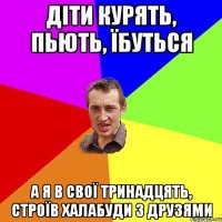 діти курять, пьють, їбуться а я в свої тринадцять, строїв халабуди з друзями