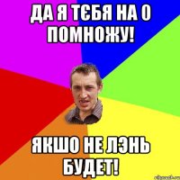 Да я тєбя на 0 помножу! Якшо не лэнь будет!