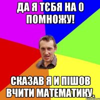Да я тєбя на 0 помножу! Сказав я и пішов вчити математику.