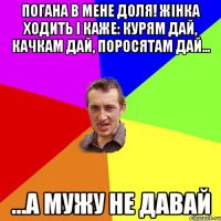 Погана в мене доля! Жінка ходить і каже: Курям Дай, Качкам Дай, Поросятам Дай... ...а мужу не давай