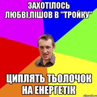 захотілось любві,пішов в "тройку" циплять тьолочок на енергетік