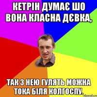 Кетрін думає шо вона класна дєвка, так з нею гулять можна тока біля колгоспу.
