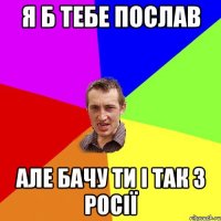 Я б тебе послав Але бачу ти і так з Росії