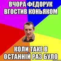 вчора Федорук вгостив коньяком коли таке в останнiй раз було