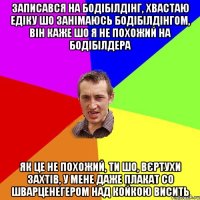 записався на бодібілдінг, хвастаю едіку шо занімаюсь бодібілдінгом, він каже шо я не похожий на бодібілдера як це не похожий, ти шо, вєртухи захтів, у мене даже плакат со шварценегером над койкою висить