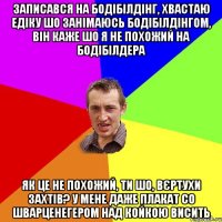 записався на бодібілдінг, хвастаю едіку шо занімаюсь бодібілдінгом, він каже шо я не похожий на бодібілдера як це не похожий, ти шо, вєртухи захтів? у мене даже плакат со шварценегером над койкою висить