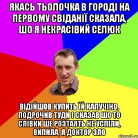 якась тьолочка в городі на первому свіданії сказала, шо я некрасівий селюк відійшов купить їй капучіно, подрочив туди і сказав шо то слівки ше розтаять не успіли, випила, я доктор зло