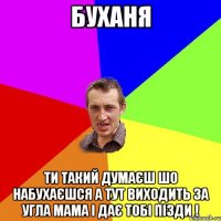 буханя ти такий думаєш шо набухаєшся а тут виходить за угла мама і дає тобі пізди !