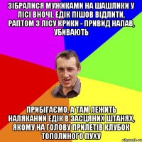 зібралися мужиками на шашлики у лісі вночі, едік пішов відлити, раптом з лісу крики - привид напав, убивають прибігаємо, а там лежить наляканий едік в засцяних штанях, якому на голову прилетів клубок тополиного пуху