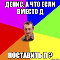 Денис, а что если вместо Д Поставить П ?