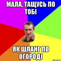 мала, тащусь по тобі як шланг по огороді
