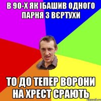 В 90-х як ібашив одного парня з вєртухи то до тепер ворони на хрест срають