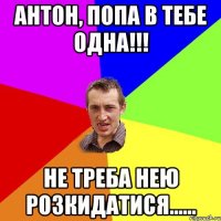 АНТОН, ПОПА В ТЕБЕ ОДНА!!! НЕ ТРЕБА НЕЮ РОЗКИДАТИСЯ......
